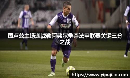 图卢兹主场迎战勒阿弗尔争夺法甲联赛关键三分之战